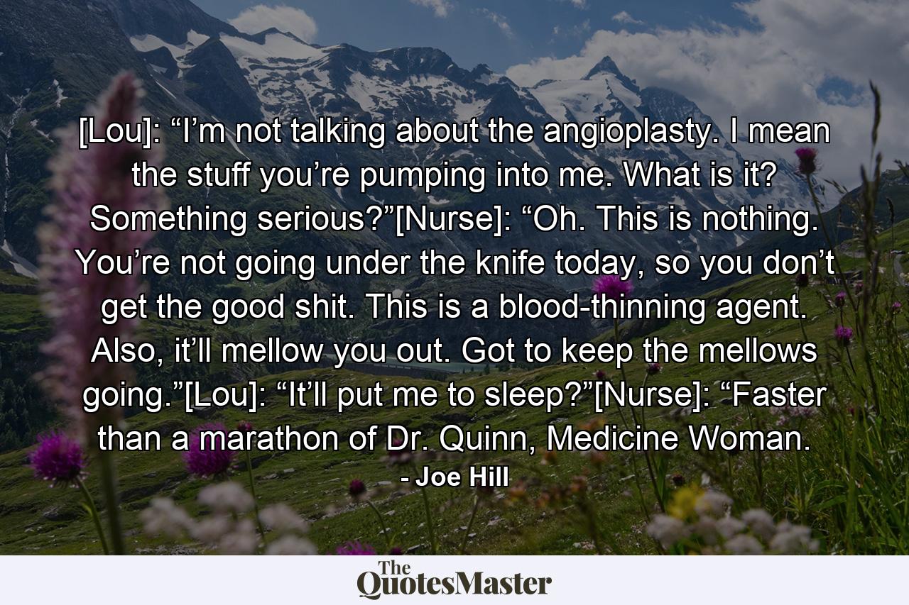 [Lou]: “I’m not talking about the angioplasty. I mean the stuff you’re pumping into me. What is it? Something serious?”[Nurse]: “Oh. This is nothing. You’re not going under the knife today, so you don’t get the good shit. This is a blood-thinning agent. Also, it’ll mellow you out. Got to keep the mellows going.”[Lou]: “It’ll put me to sleep?”[Nurse]: “Faster than a marathon of Dr. Quinn, Medicine Woman. - Quote by Joe Hill