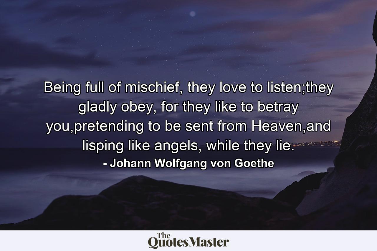 Being full of mischief, they love to listen;they gladly obey, for they like to betray you,pretending to be sent from Heaven,and lisping like angels, while they lie. - Quote by Johann Wolfgang von Goethe