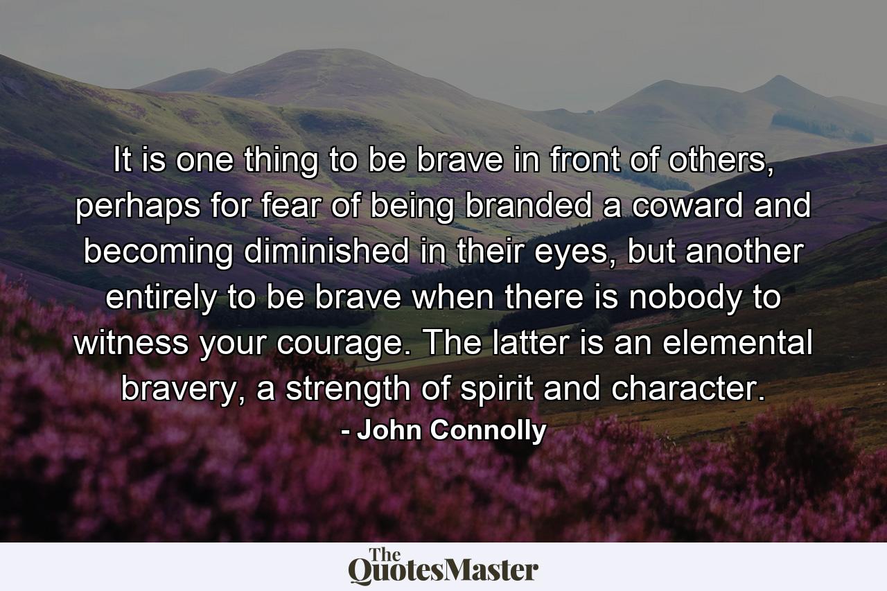 It is one thing to be brave in front of others, perhaps for fear of being branded a coward and becoming diminished in their eyes, but another entirely to be brave when there is nobody to witness your courage. The latter is an elemental bravery, a strength of spirit and character. - Quote by John Connolly