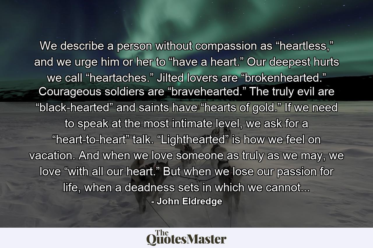 We describe a person without compassion as “heartless,” and we urge him or her to “have a heart.” Our deepest hurts we call “heartaches.” Jilted lovers are “brokenhearted.” Courageous soldiers are “bravehearted.” The truly evil are “black-hearted” and saints have “hearts of gold.” If we need to speak at the most intimate level, we ask for a “heart-to-heart” talk. “Lighthearted” is how we feel on vacation. And when we love someone as truly as we may, we love “with all our heart.” But when we lose our passion for life, when a deadness sets in which we cannot... - Quote by John Eldredge