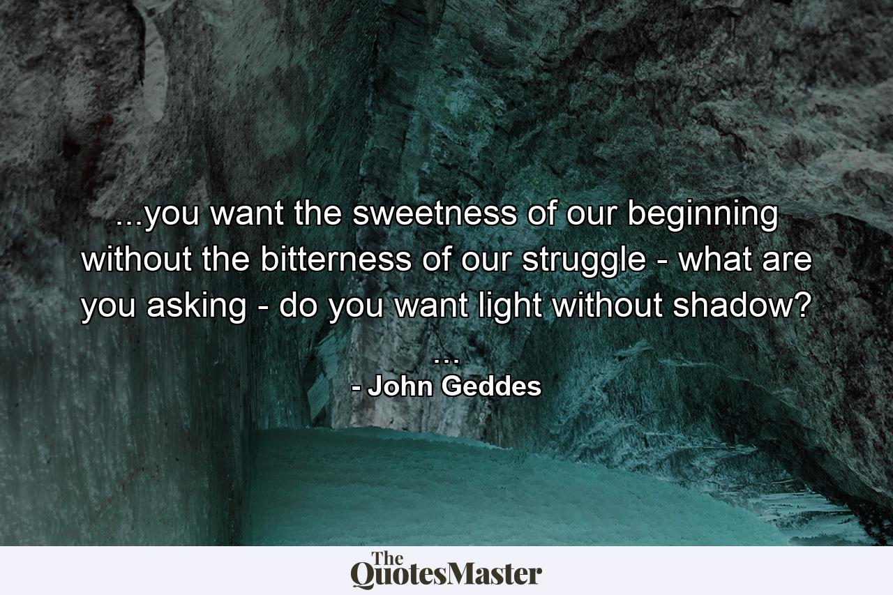 ...you want the sweetness of our beginning without the bitterness of our struggle - what are you asking - do you want light without shadow? ... - Quote by John Geddes