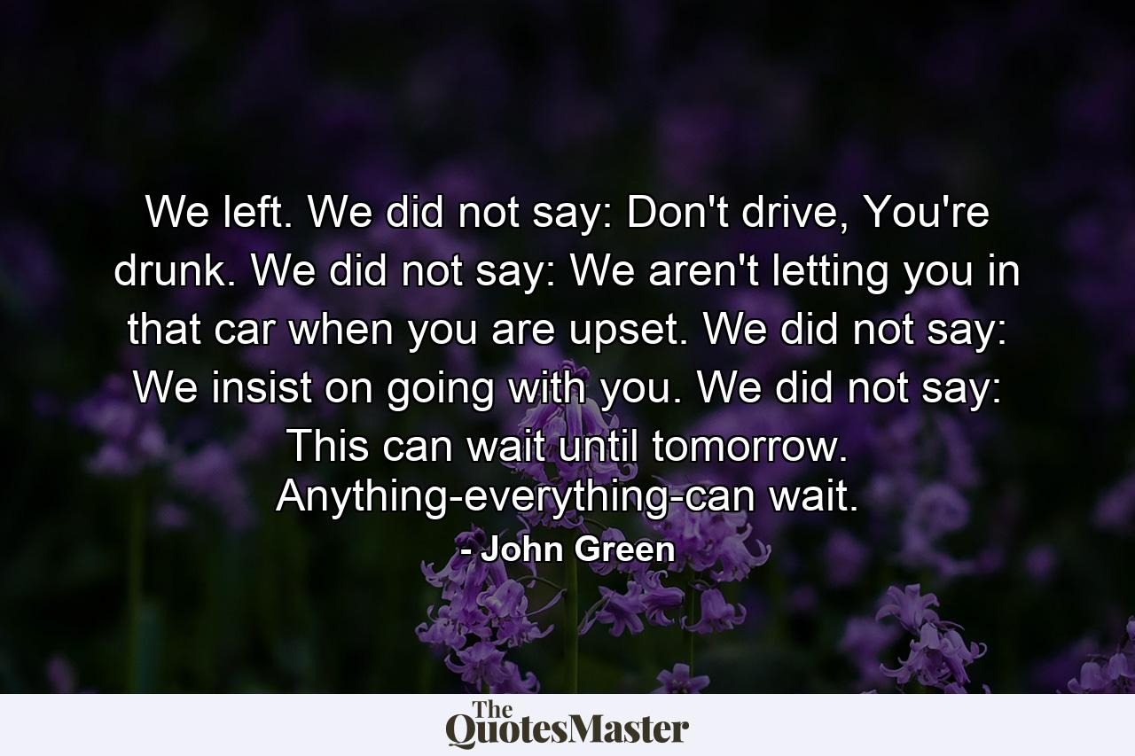 We left. We did not say: Don't drive, You're drunk. We did not say: We aren't letting you in that car when you are upset. We did not say: We insist on going with you. We did not say: This can wait until tomorrow. Anything-everything-can wait. - Quote by John Green