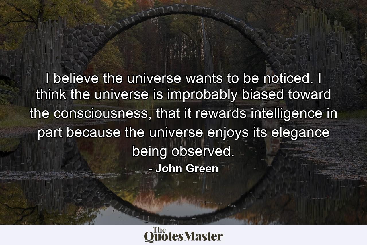 I believe the universe wants to be noticed. I think the universe is improbably biased toward the consciousness, that it rewards intelligence in part because the universe enjoys its elegance being observed. - Quote by John Green