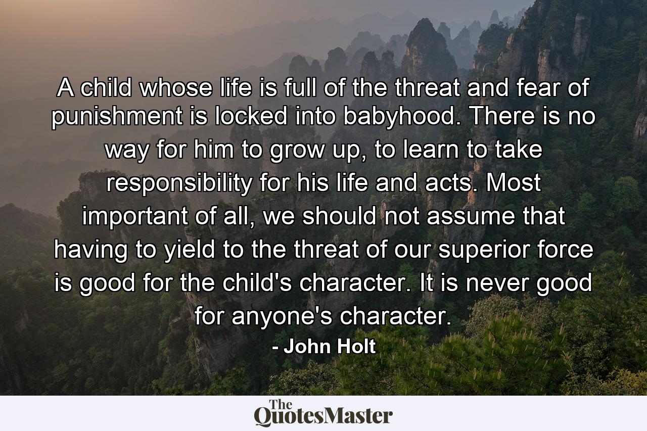 A child whose life is full of the threat and fear of punishment is locked into babyhood. There is no way for him to grow up, to learn to take responsibility for his life and acts. Most important of all, we should not assume that having to yield to the threat of our superior force is good for the child's character. It is never good for anyone's character. - Quote by John Holt