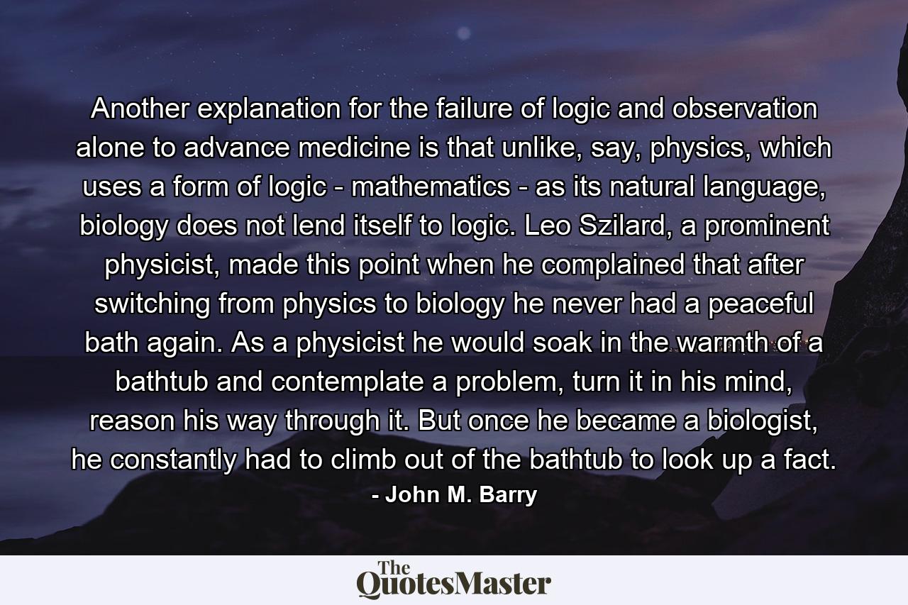 Another explanation for the failure of logic and observation alone to advance medicine is that unlike, say, physics, which uses a form of logic - mathematics - as its natural language, biology does not lend itself to logic. Leo Szilard, a prominent physicist, made this point when he complained that after switching from physics to biology he never had a peaceful bath again. As a physicist he would soak in the warmth of a bathtub and contemplate a problem, turn it in his mind, reason his way through it. But once he became a biologist, he constantly had to climb out of the bathtub to look up a fact. - Quote by John M. Barry