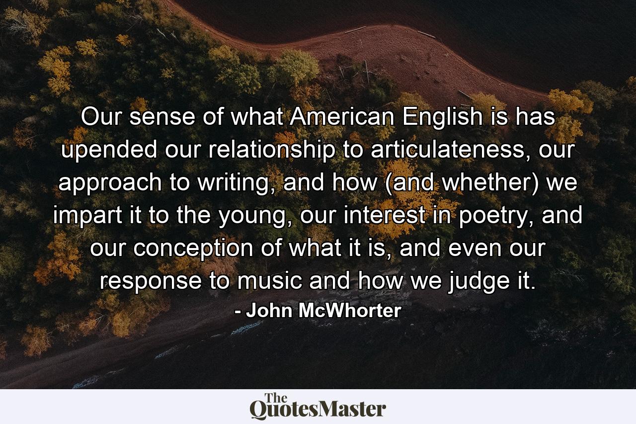 Our sense of what American English is has upended our relationship to articulateness, our approach to writing, and how (and whether) we impart it to the young, our interest in poetry, and our conception of what it is, and even our response to music and how we judge it. - Quote by John McWhorter