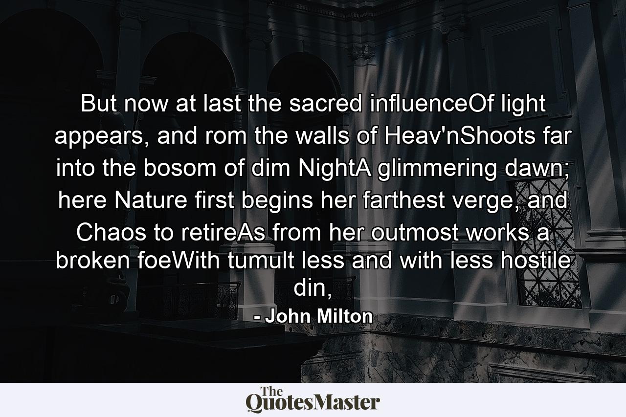 But now at last the sacred influenceOf light appears, and rom the walls of Heav'nShoots far into the bosom of dim NightA glimmering dawn; here Nature first begins her farthest verge, and Chaos to retireAs from her outmost works a broken foeWith tumult less and with less hostile din, - Quote by John Milton