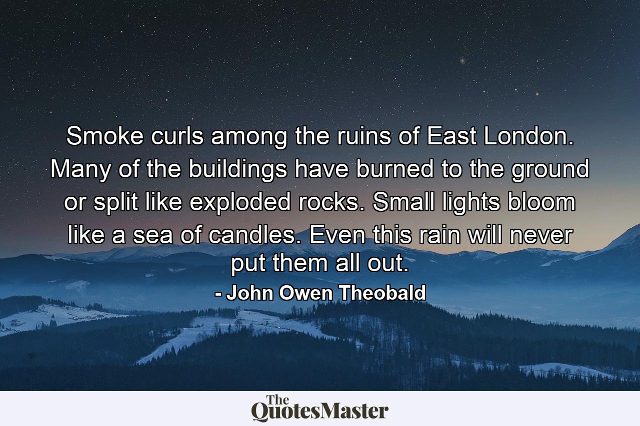 Smoke curls among the ruins of East London. Many of the buildings have burned to the ground or split like exploded rocks. Small lights bloom like a sea of candles. Even this rain will never put them all out. - Quote by John Owen Theobald