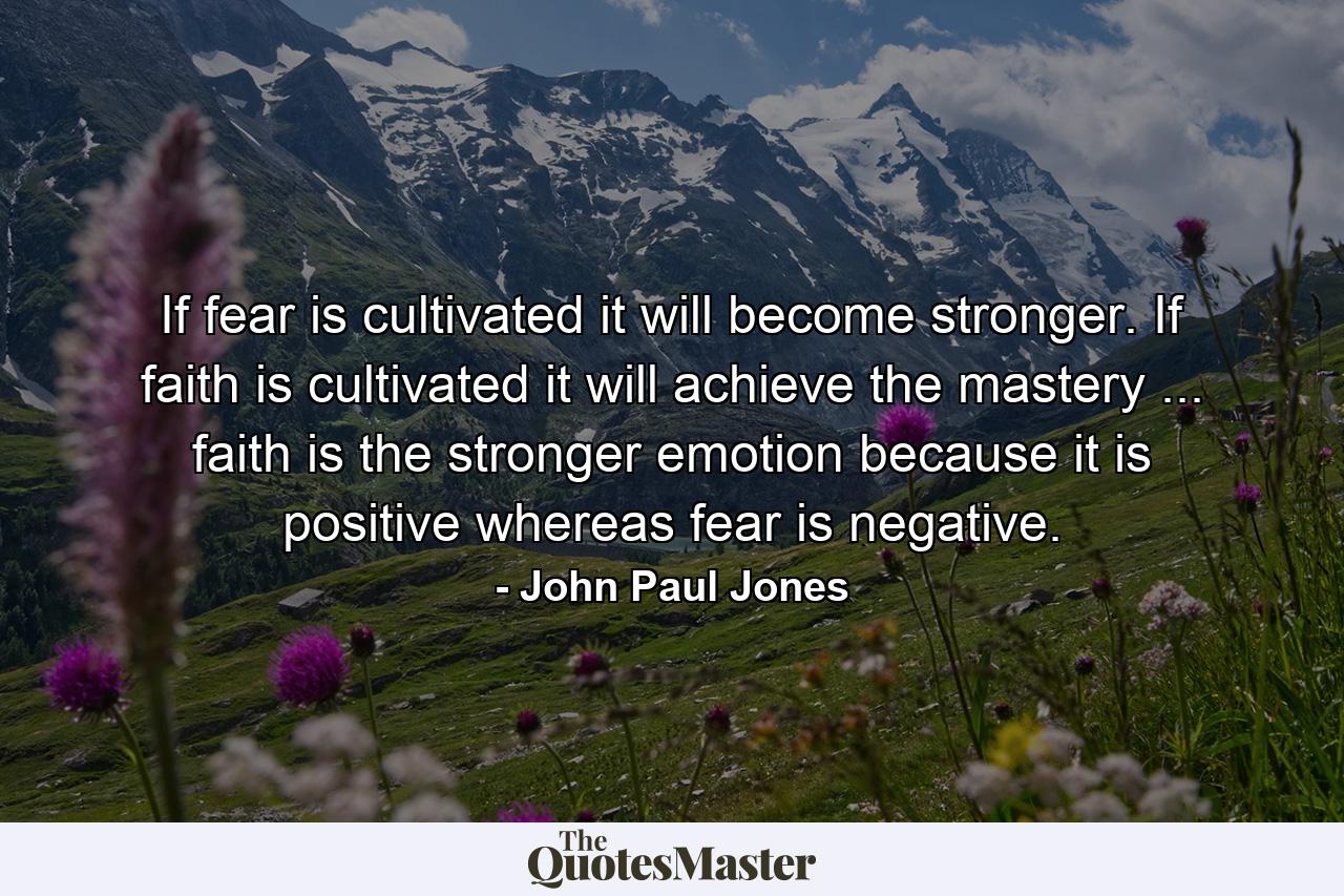 If fear is cultivated it will become stronger. If faith is cultivated it will achieve the mastery ... faith is the stronger emotion because it is positive  whereas fear is negative. - Quote by John Paul Jones