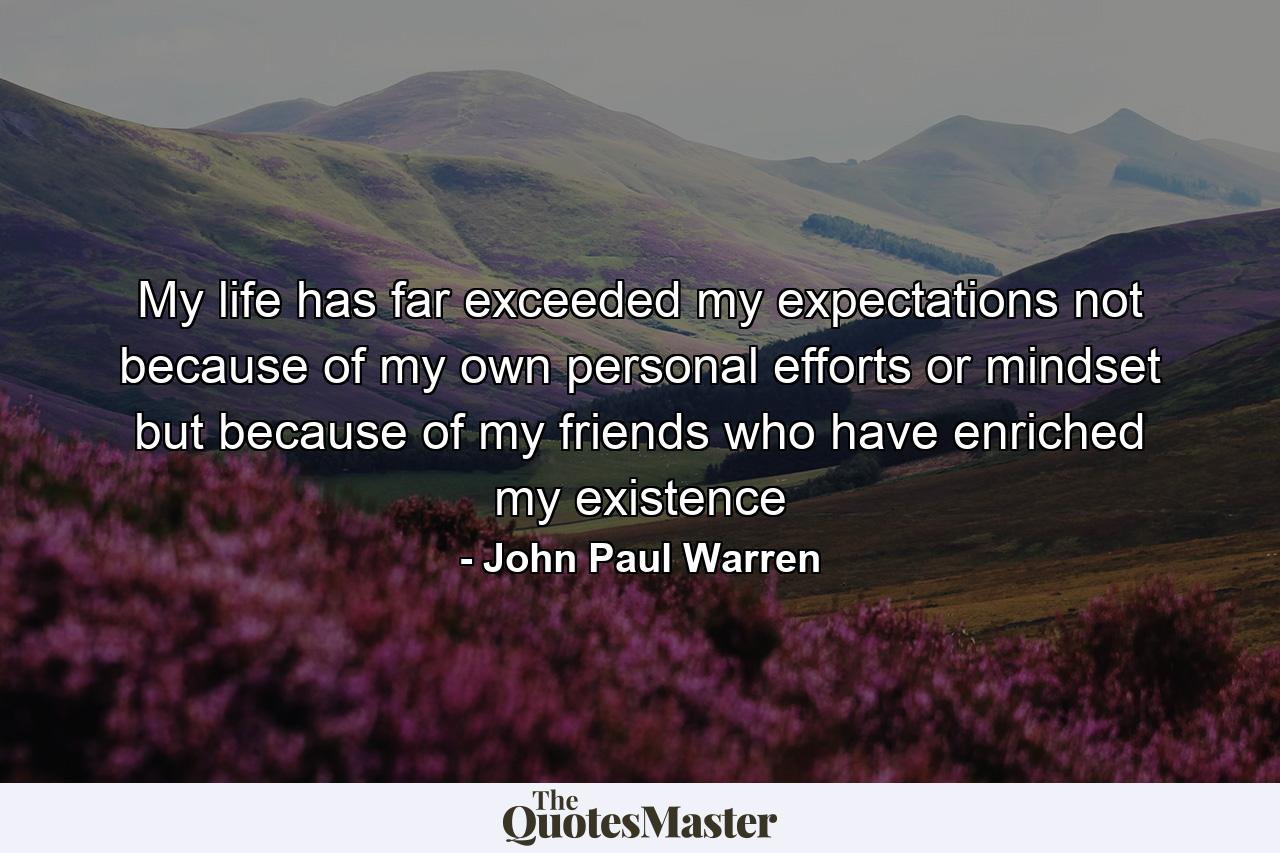 My life has far exceeded my expectations not because of my own personal efforts or mindset but because of my friends who have enriched my existence - Quote by John Paul Warren