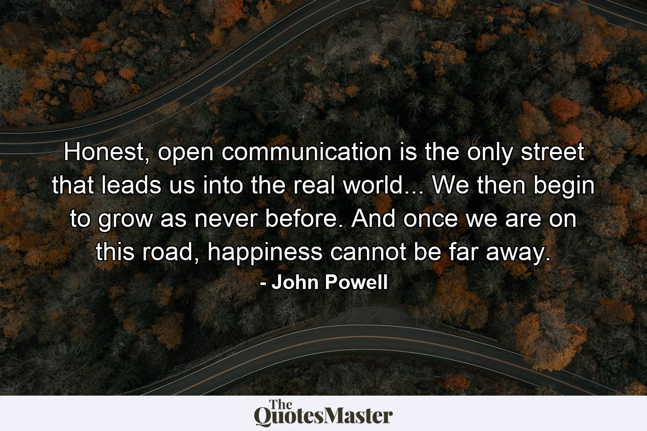 Honest, open communication is the only street that leads us into the real world... We then begin to grow as never before. And once we are on this road, happiness cannot be far away. - Quote by John Powell