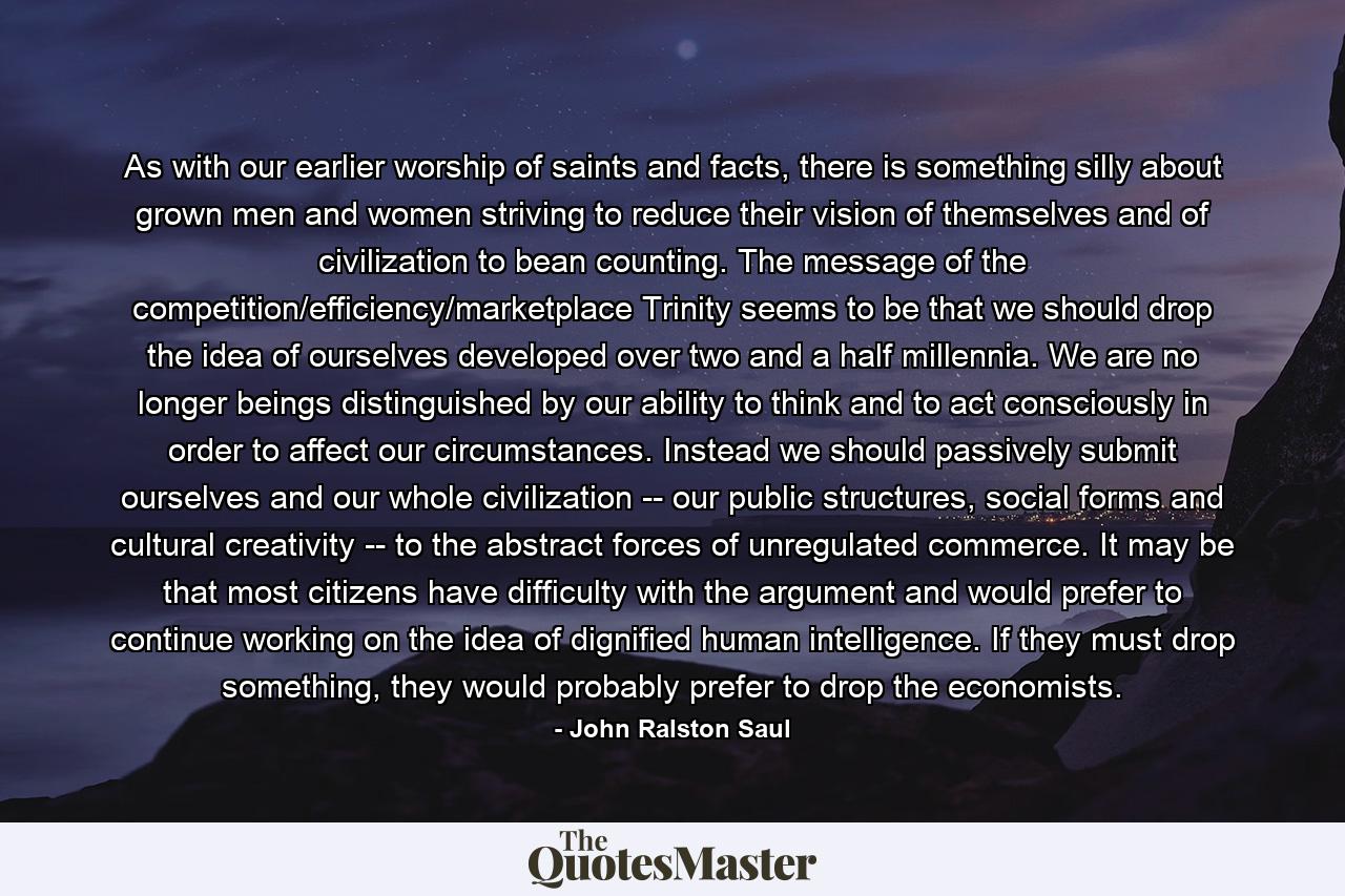 As with our earlier worship of saints and facts, there is something silly about grown men and women striving to reduce their vision of themselves and of civilization to bean counting. The message of the competition/efficiency/marketplace Trinity seems to be that we should drop the idea of ourselves developed over two and a half millennia. We are no longer beings distinguished by our ability to think and to act consciously in order to affect our circumstances. Instead we should passively submit ourselves and our whole civilization -- our public structures, social forms and cultural creativity -- to the abstract forces of unregulated commerce. It may be that most citizens have difficulty with the argument and would prefer to continue working on the idea of dignified human intelligence. If they must drop something, they would probably prefer to drop the economists. - Quote by John Ralston Saul