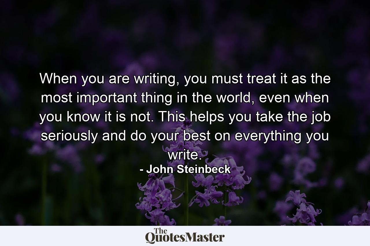 When you are writing, you must treat it as the most important thing in the world, even when you know it is not. This helps you take the job seriously and do your best on everything you write. - Quote by John Steinbeck