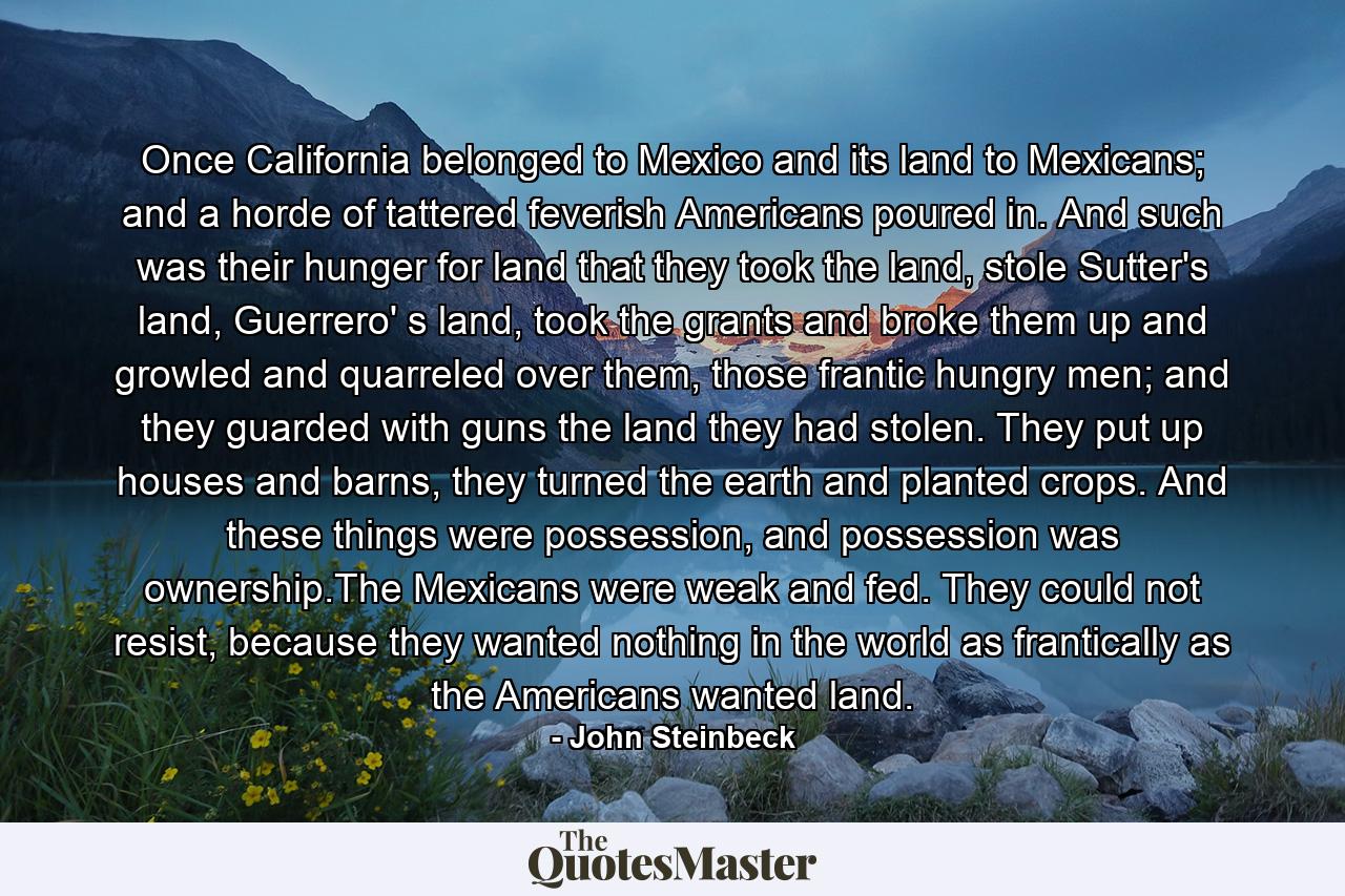 Once California belonged to Mexico and its land to Mexicans; and a horde of tattered feverish Americans poured in. And such was their hunger for land that they took the land, stole Sutter's land, Guerrero' s land, took the grants and broke them up and growled and quarreled over them, those frantic hungry men; and they guarded with guns the land they had stolen. They put up houses and barns, they turned the earth and planted crops. And these things were possession, and possession was ownership.The Mexicans were weak and fed. They could not resist, because they wanted nothing in the world as frantically as the Americans wanted land. - Quote by John Steinbeck