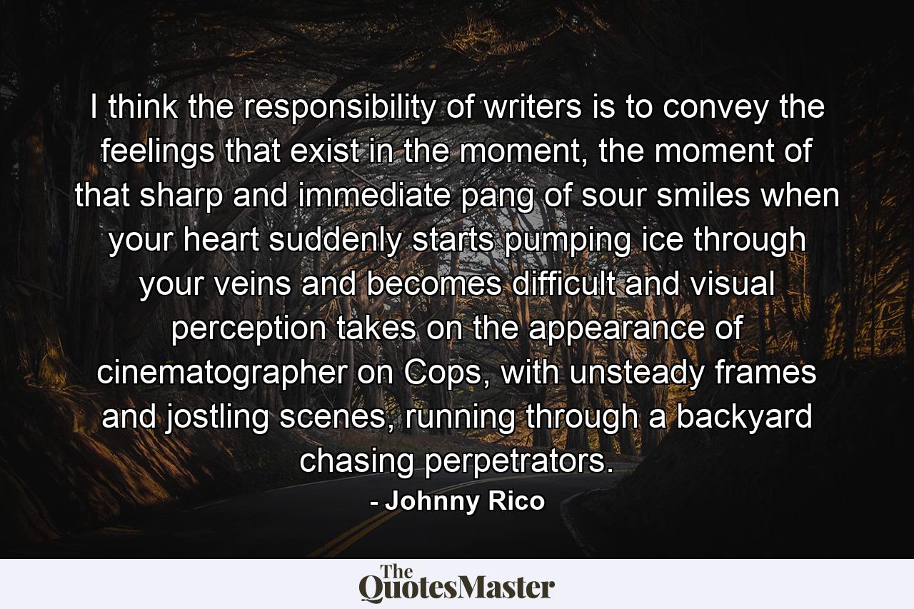 I think the responsibility of writers is to convey the feelings that exist in the moment, the moment of that sharp and immediate pang of sour smiles when your heart suddenly starts pumping ice through your veins and becomes difficult and visual perception takes on the appearance of cinematographer on Cops, with unsteady frames and jostling scenes, running through a backyard chasing perpetrators. - Quote by Johnny Rico