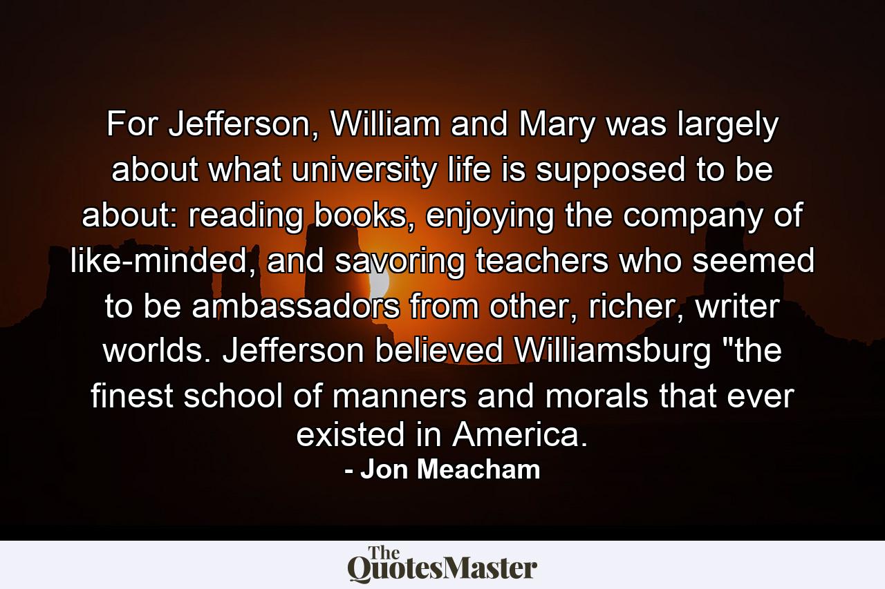 For Jefferson, William and Mary was largely about what university life is supposed to be about: reading books, enjoying the company of like-minded, and savoring teachers who seemed to be ambassadors from other, richer, writer worlds. Jefferson believed Williamsburg 