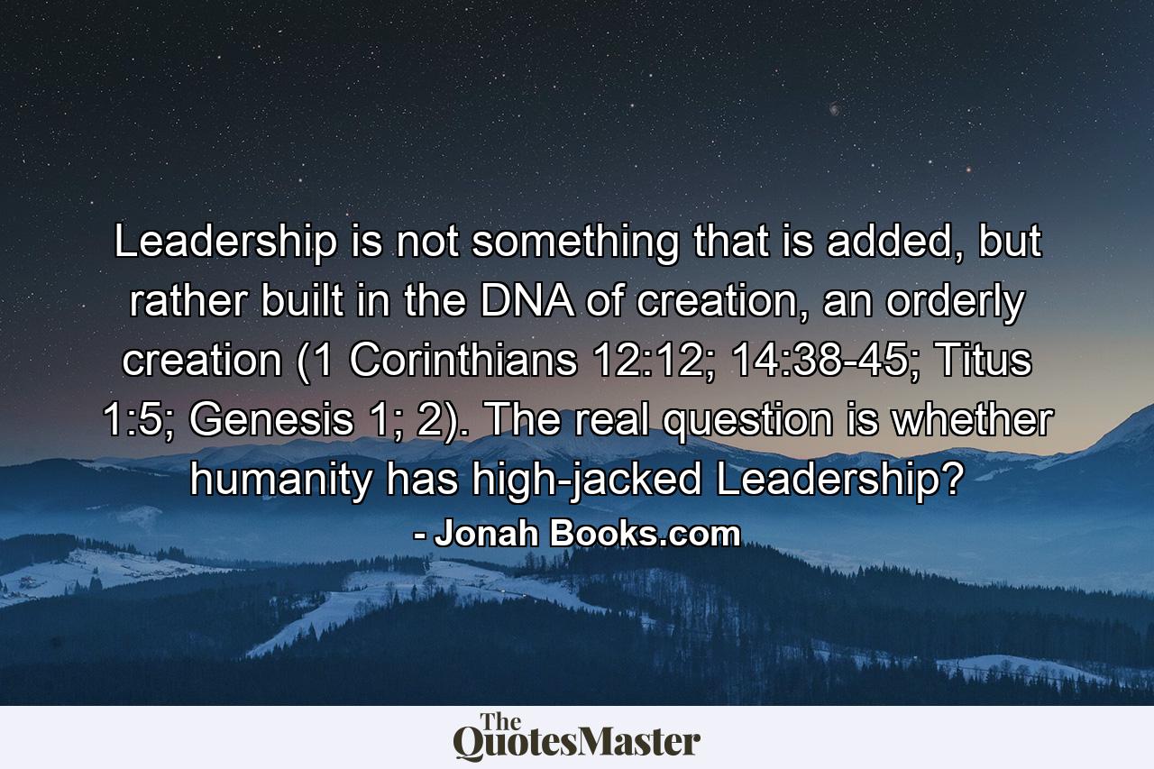 Leadership is not something that is added, but rather built in the DNA of creation, an orderly creation (1 Corinthians 12:12; 14:38-45; Titus 1:5; Genesis 1; 2). The real question is whether humanity has high-jacked Leadership? - Quote by Jonah Books.com