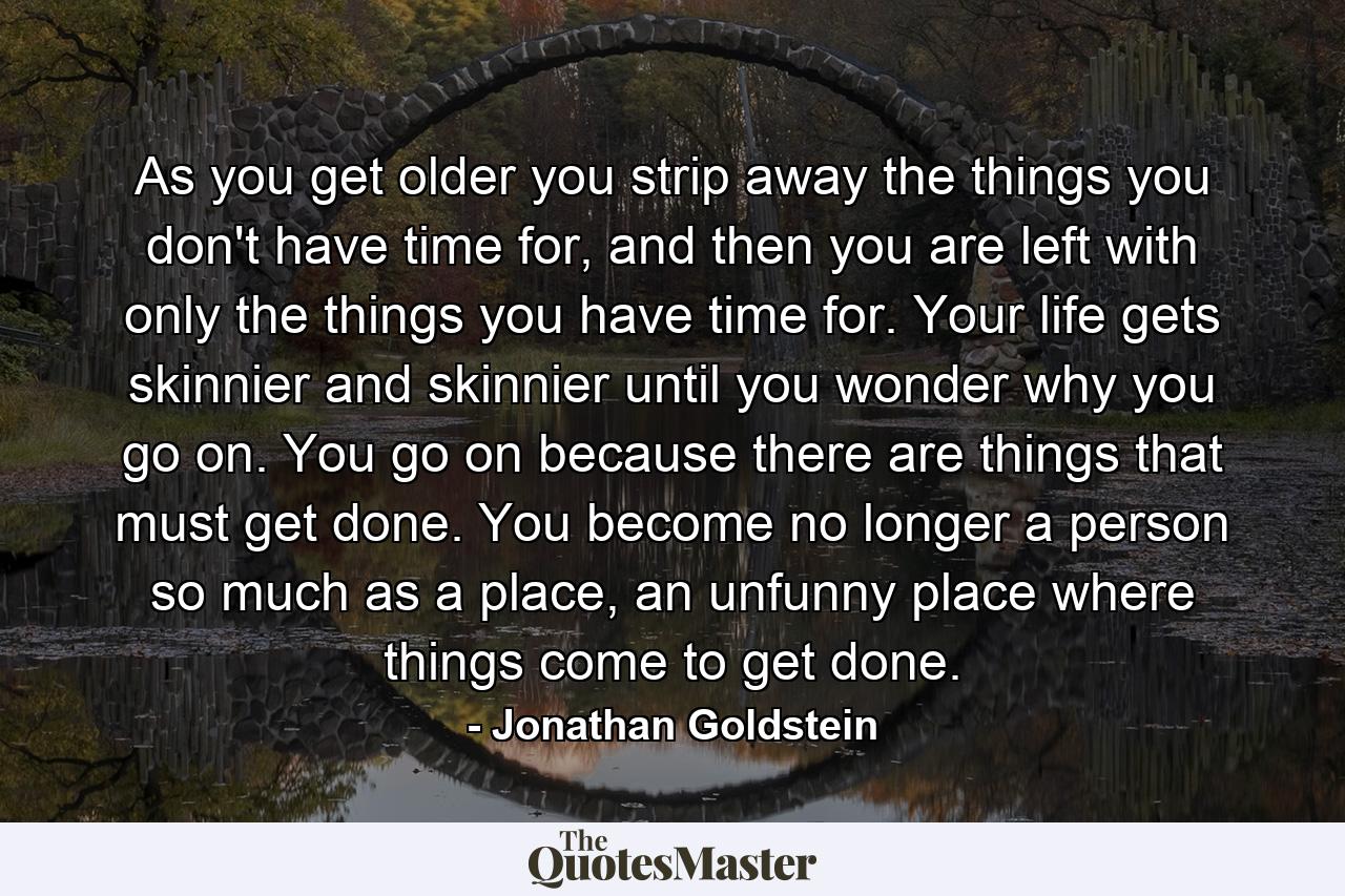 As you get older you strip away the things you don't have time for, and then you are left with only the things you have time for. Your life gets skinnier and skinnier until you wonder why you go on. You go on because there are things that must get done. You become no longer a person so much as a place, an unfunny place where things come to get done. - Quote by Jonathan Goldstein