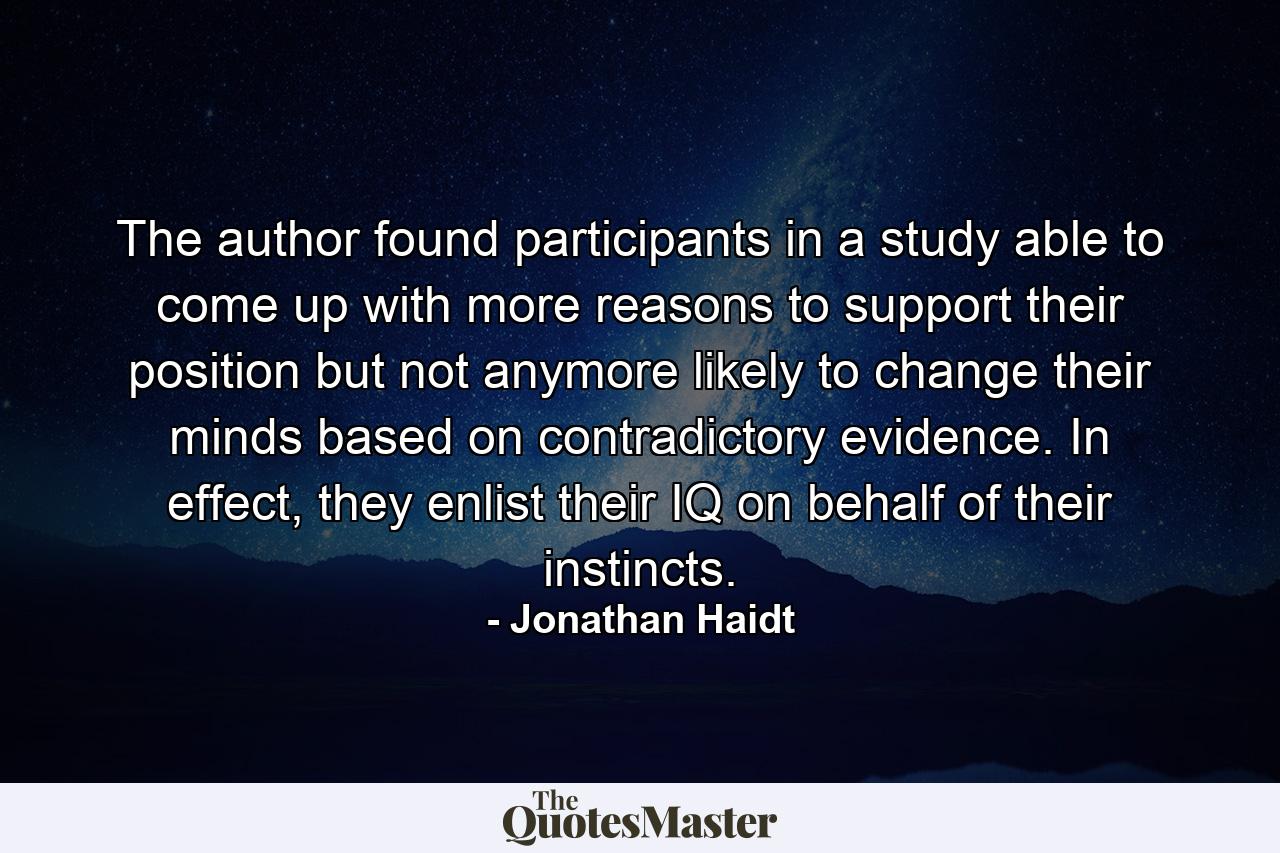 The author found participants in a study able to come up with more reasons to support their position but not anymore likely to change their minds based on contradictory evidence. In effect, they enlist their IQ on behalf of their instincts. - Quote by Jonathan Haidt