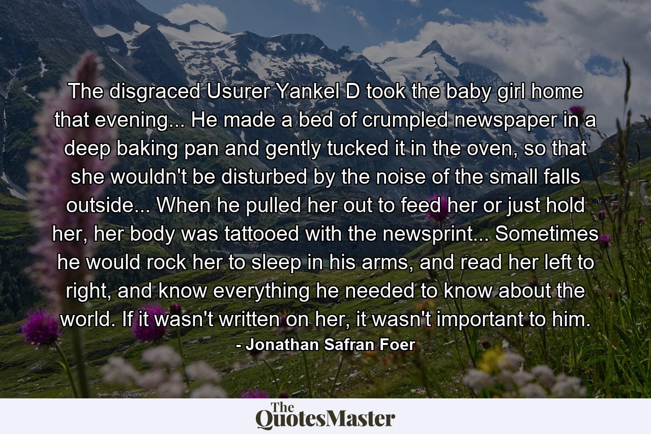 The disgraced Usurer Yankel D took the baby girl home that evening... He made a bed of crumpled newspaper in a deep baking pan and gently tucked it in the oven, so that she wouldn't be disturbed by the noise of the small falls outside... When he pulled her out to feed her or just hold her, her body was tattooed with the newsprint... Sometimes he would rock her to sleep in his arms, and read her left to right, and know everything he needed to know about the world. If it wasn't written on her, it wasn't important to him. - Quote by Jonathan Safran Foer