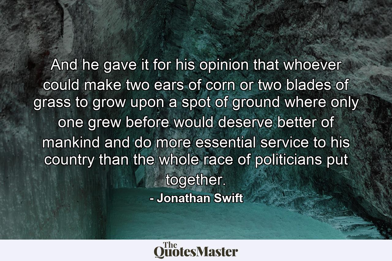 And he gave it for his opinion  that whoever could make two ears of corn  or two blades of grass  to grow upon a spot of ground where only one grew before  would deserve better of mankind and do more essential service to his country  than the whole race of politicians put together. - Quote by Jonathan Swift