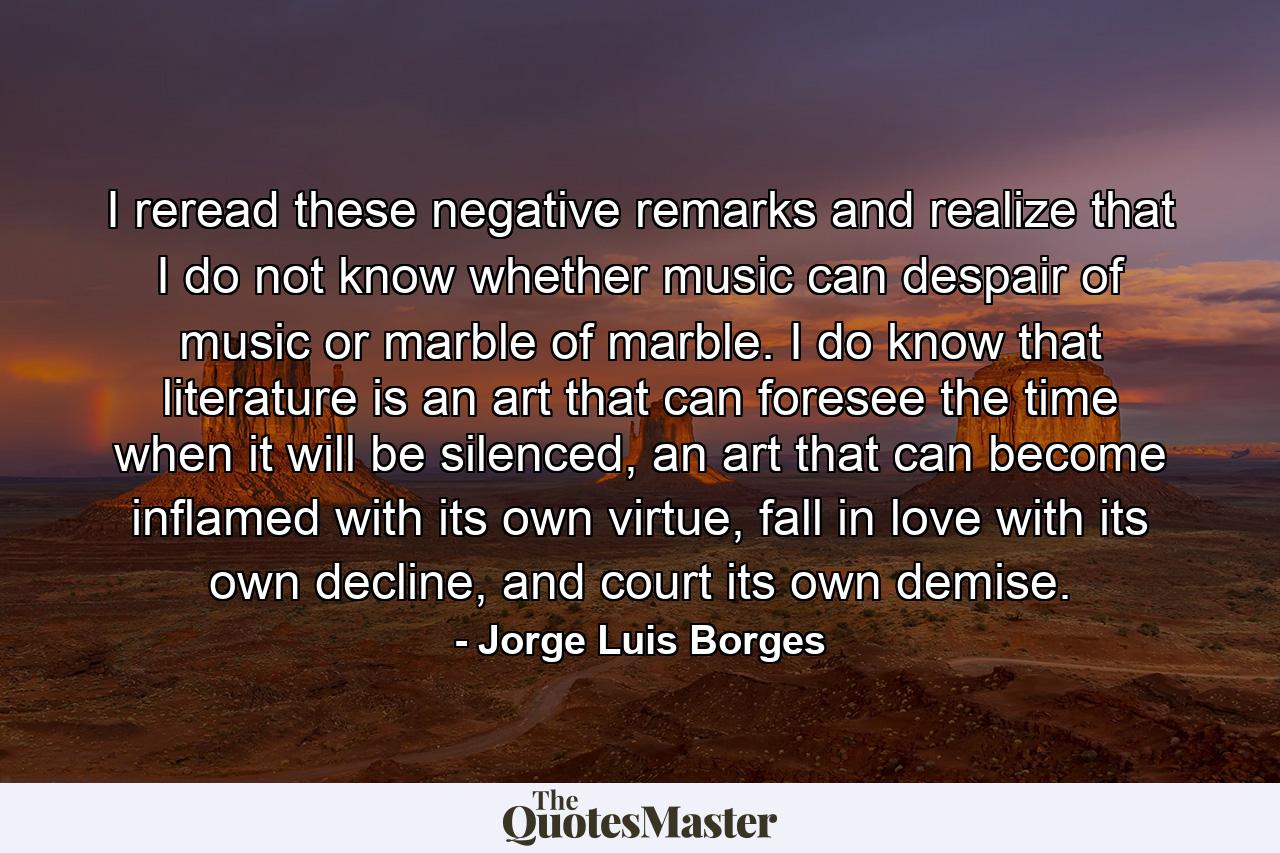 I reread these negative remarks and realize that I do not know whether music can despair of music or marble of marble. I do know that literature is an art that can foresee the time when it will be silenced, an art that can become inflamed with its own virtue, fall in love with its own decline, and court its own demise. - Quote by Jorge Luis Borges