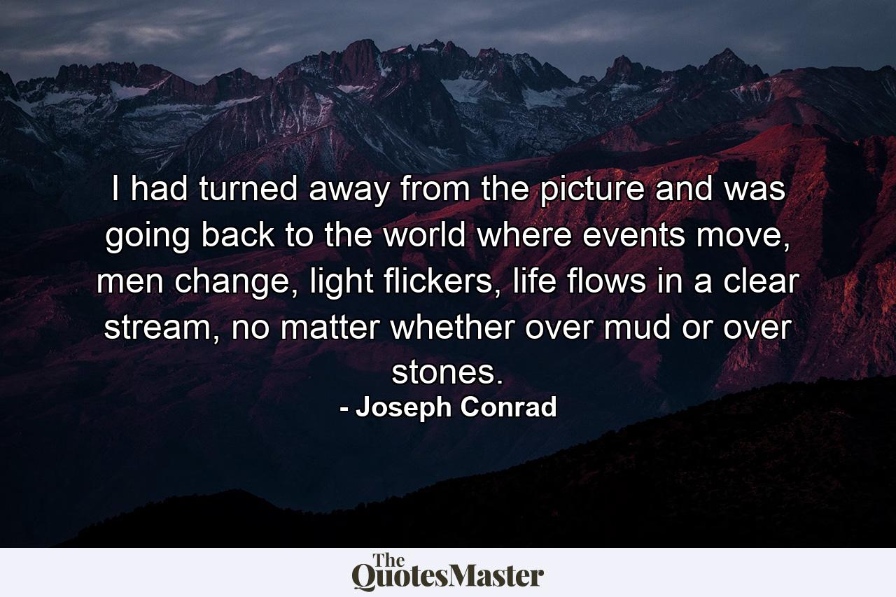 I had turned away from the picture and was going back to the world where events move, men change, light flickers, life flows in a clear stream, no matter whether over mud or over stones. - Quote by Joseph Conrad