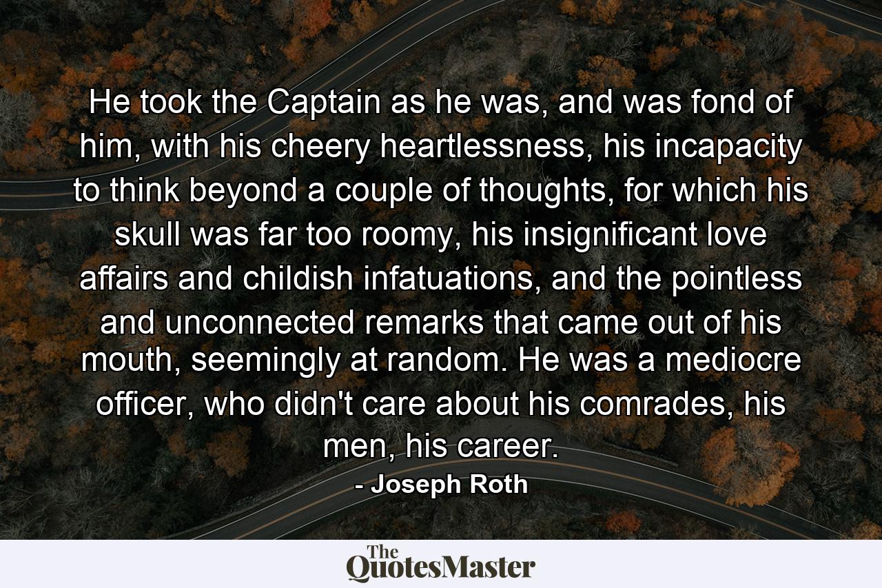 He took the Captain as he was, and was fond of him, with his cheery heartlessness, his incapacity to think beyond a couple of thoughts, for which his skull was far too roomy, his insignificant love affairs and childish infatuations, and the pointless and unconnected remarks that came out of his mouth, seemingly at random. He was a mediocre officer, who didn't care about his comrades, his men, his career. - Quote by Joseph Roth