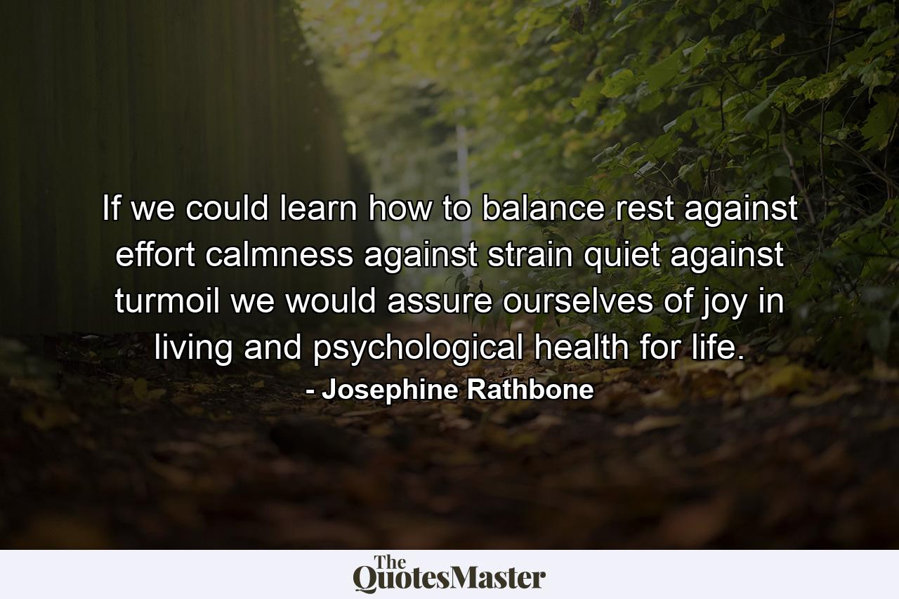 If we could learn how to balance rest against effort  calmness against strain  quiet against turmoil  we would assure ourselves of joy in living and psychological health for life. - Quote by Josephine Rathbone