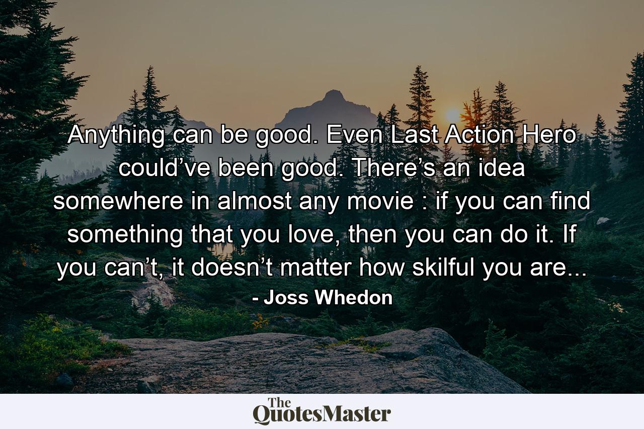 Anything can be good. Even Last Action Hero could’ve been good. There’s an idea somewhere in almost any movie : if you can find something that you love, then you can do it. If you can’t, it doesn’t matter how skilful you are... - Quote by Joss Whedon