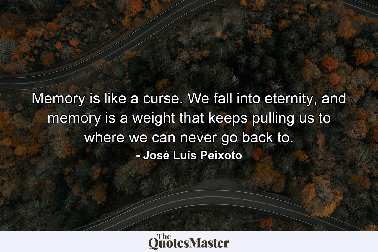 Memory is like a curse. We fall into eternity, and memory is a weight that keeps pulling us to where we can never go back to. - Quote by José Luís Peixoto