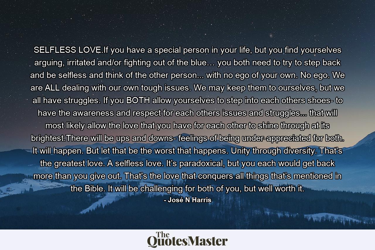 SELFLESS LOVE.If you have a special person in your life, but you find yourselves arguing, irritated and/or fighting out of the blue… you both need to try to step back and be selfless and think of the other person... with no ego of your own. No ego. We are ALL dealing with our own tough issues. We may keep them to ourselves, but we all have struggles. If you BOTH allow yourselves to step into each others shoes- to have the awareness and respect for each others issues and struggles... that will most likely allow the love that you have for each other to shine through at its brightest.There will be ups and downs- feelings of being under-appreciated for both. It will happen. But let that be the worst that happens. Unity through diversity. That's the greatest love. A selfless love. It’s paradoxical, but you each would get back more than you give out. That's the love that conquers all things that’s mentioned in the Bible. It will be challenging for both of you, but well worth it. - Quote by José N Harris