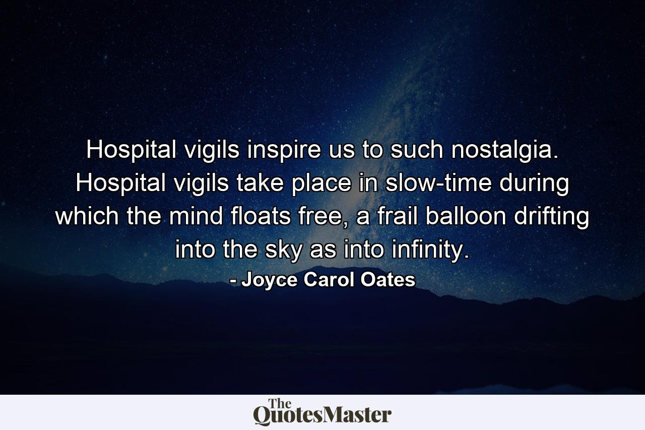 Hospital vigils inspire us to such nostalgia. Hospital vigils take place in slow-time during which the mind floats free, a frail balloon drifting into the sky as into infinity. - Quote by Joyce Carol Oates