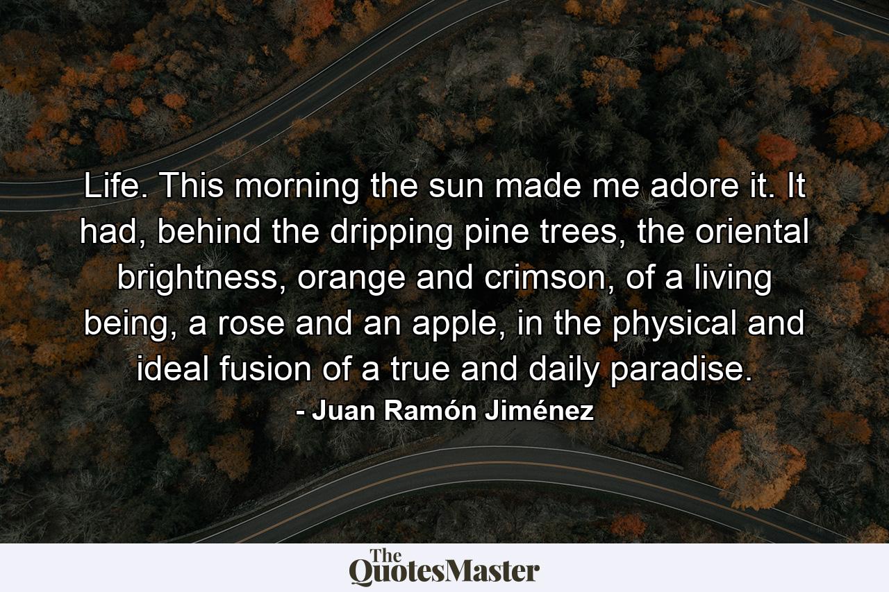 Life. This morning the sun made me adore it. It had, behind the dripping pine trees, the oriental brightness, orange and crimson, of a living being, a rose and an apple, in the physical and ideal fusion of a true and daily paradise. - Quote by Juan Ramón Jiménez