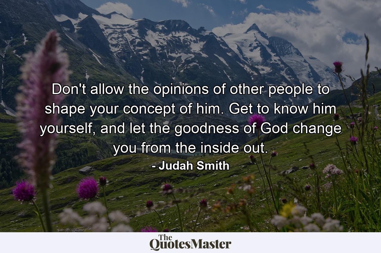 Don't allow the opinions of other people to shape your concept of him. Get to know him yourself, and let the goodness of God change you from the inside out. - Quote by Judah Smith