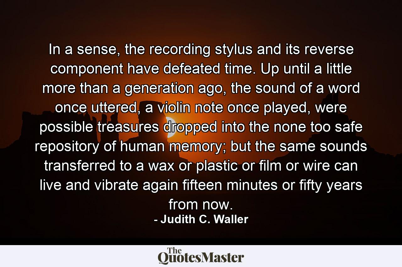 In a sense, the recording stylus and its reverse component have defeated time. Up until a little more than a generation ago, the sound of a word once uttered, a violin note once played, were possible treasures dropped into the none too safe repository of human memory; but the same sounds transferred to a wax or plastic or film or wire can live and vibrate again fifteen minutes or fifty years from now. - Quote by Judith C. Waller