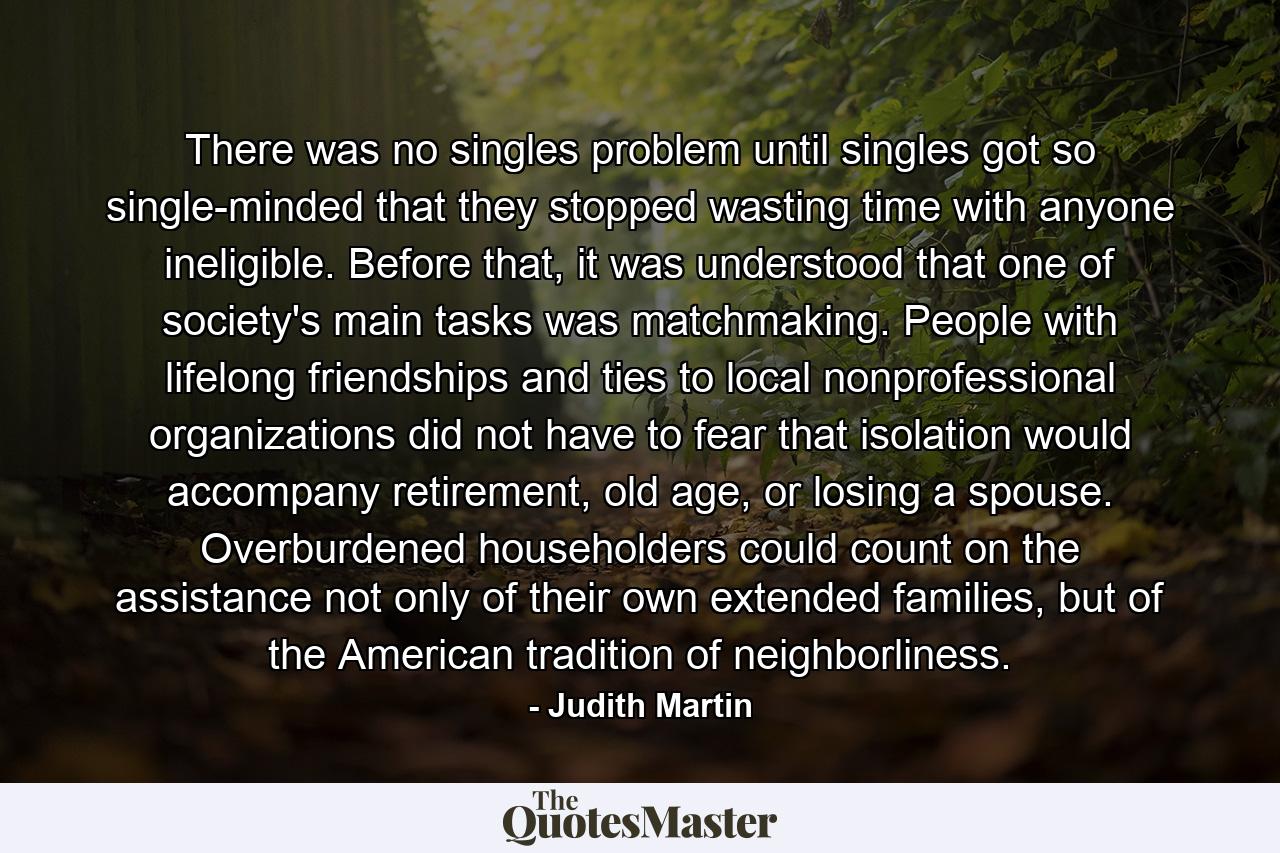 There was no singles problem until singles got so single-minded that they stopped wasting time with anyone ineligible. Before that, it was understood that one of society's main tasks was matchmaking. People with lifelong friendships and ties to local nonprofessional organizations did not have to fear that isolation would accompany retirement, old age, or losing a spouse. Overburdened householders could count on the assistance not only of their own extended families, but of the American tradition of neighborliness. - Quote by Judith Martin