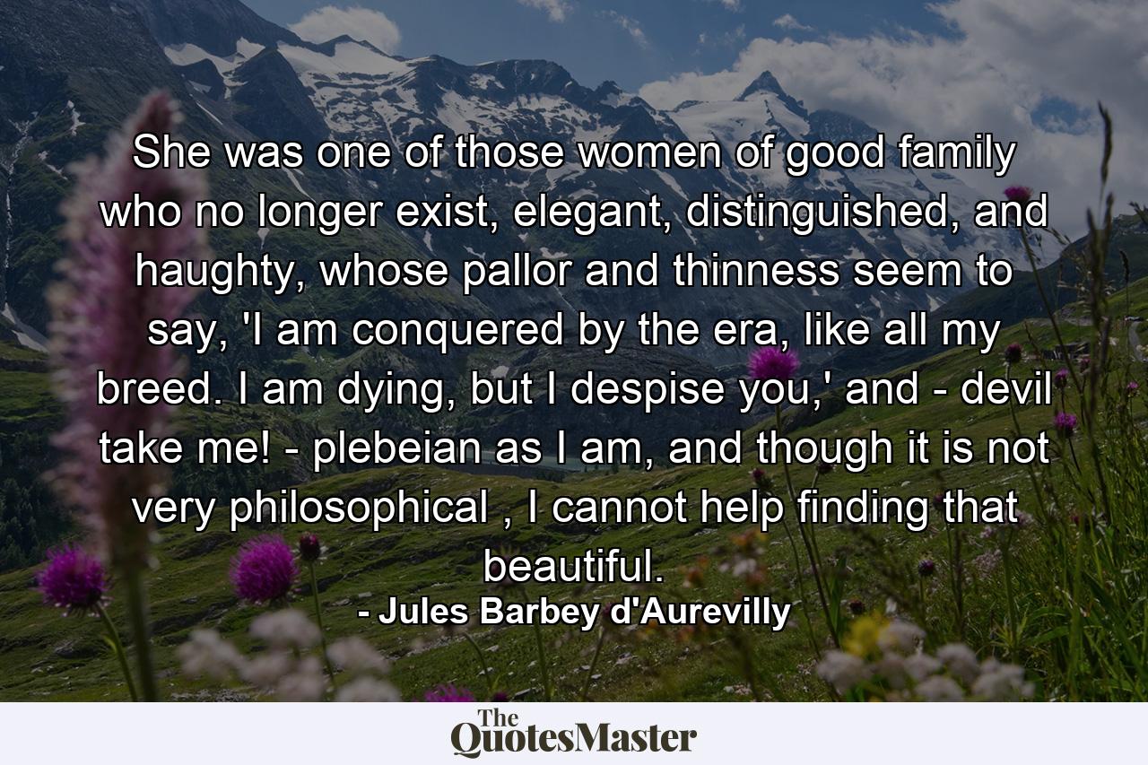 She was one of those women of good family who no longer exist, elegant, distinguished, and haughty, whose pallor and thinness seem to say, 'I am conquered by the era, like all my breed. I am dying, but I despise you,' and - devil take me! - plebeian as I am, and though it is not very philosophical , I cannot help finding that beautiful. - Quote by Jules Barbey d'Aurevilly