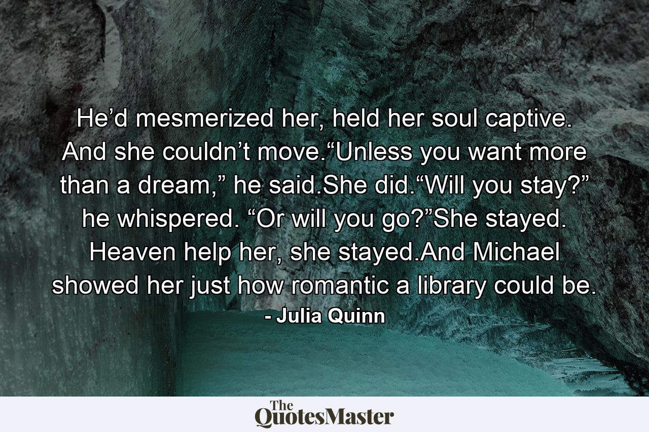 He’d mesmerized her, held her soul captive. And she couldn’t move.“Unless you want more than a dream,” he said.She did.“Will you stay?” he whispered. “Or will you go?”She stayed. Heaven help her, she stayed.And Michael showed her just how romantic a library could be. - Quote by Julia Quinn