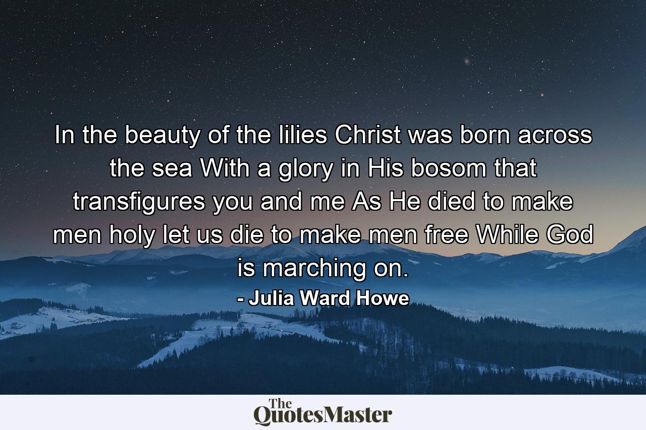 In the beauty of the lilies Christ was born across the sea  With a glory in His bosom that transfigures you and me  As He died to make men holy  let us die to make men free  While God is marching on. - Quote by Julia Ward Howe