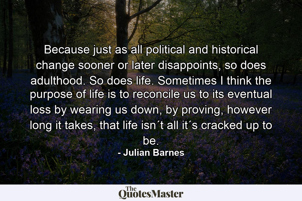 Because just as all political and historical change sooner or later disappoints, so does adulthood. So does life. Sometimes I think the purpose of life is to reconcile us to its eventual loss by wearing us down, by proving, however long it takes, that life isn´t all it´s cracked up to be. - Quote by Julian Barnes