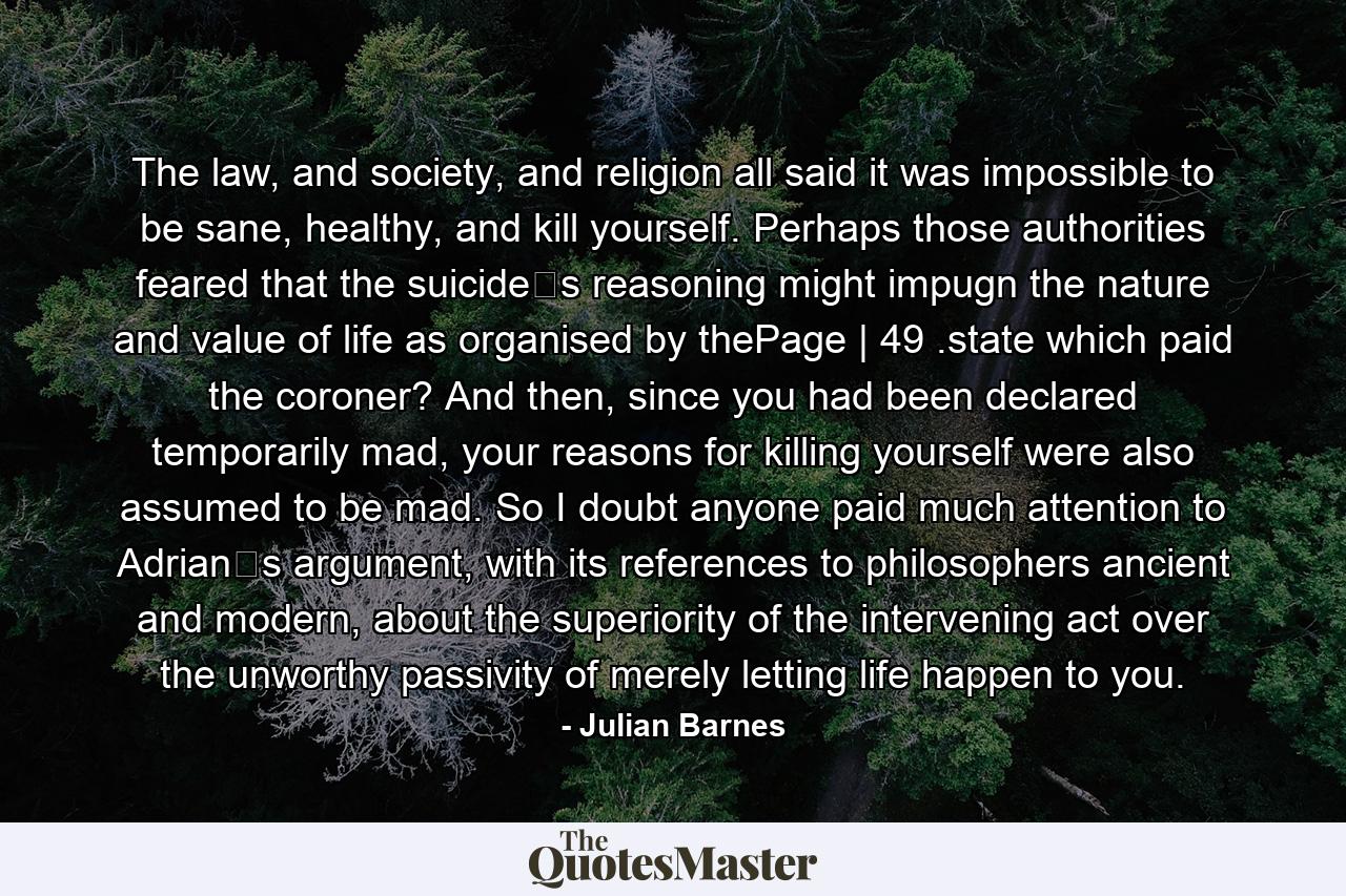 The law, and society, and religion all said it was impossible to be sane, healthy, and kill yourself. Perhaps those authorities feared that the suicide‟s reasoning might impugn the nature and value of life as organised by thePage | 49 .state which paid the coroner? And then, since you had been declared temporarily mad, your reasons for killing yourself were also assumed to be mad. So I doubt anyone paid much attention to Adrian‟s argument, with its references to philosophers ancient and modern, about the superiority of the intervening act over the unworthy passivity of merely letting life happen to you. - Quote by Julian Barnes