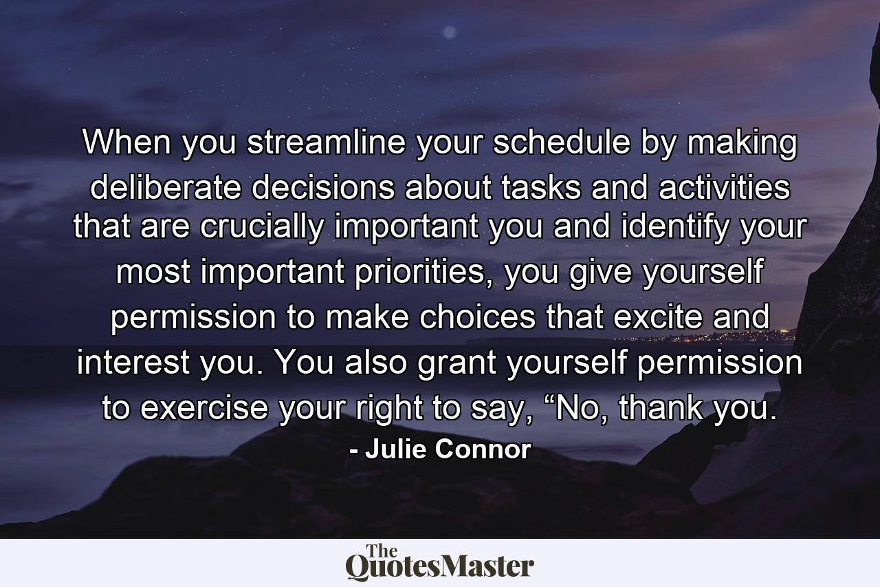 When you streamline your schedule by making deliberate decisions about tasks and activities that are crucially important you and identify your most important priorities, you give yourself permission to make choices that excite and interest you. You also grant yourself permission to exercise your right to say, “No, thank you. - Quote by Julie Connor