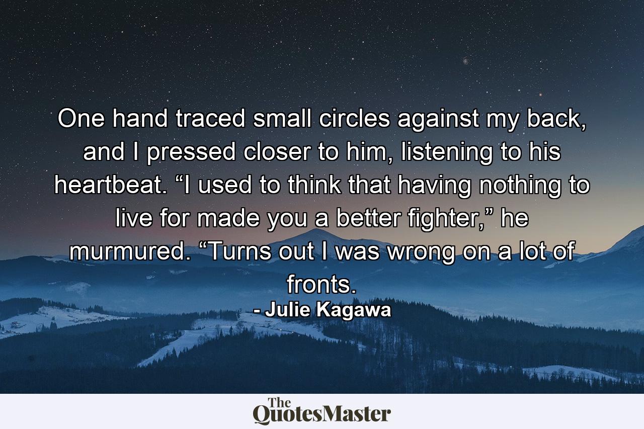 One hand traced small circles against my back, and I pressed closer to him, listening to his heartbeat. “I used to think that having nothing to live for made you a better fighter,” he murmured. “Turns out I was wrong on a lot of fronts. - Quote by Julie Kagawa