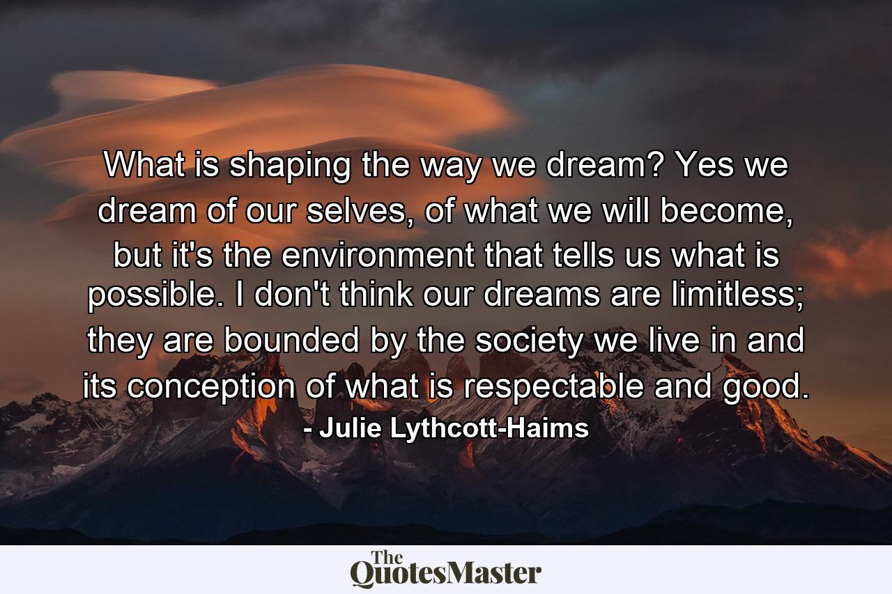 What is shaping the way we dream? Yes we dream of our selves, of what we will become, but it's the environment that tells us what is possible. I don't think our dreams are limitless; they are bounded by the society we live in and its conception of what is respectable and good. - Quote by Julie Lythcott-Haims