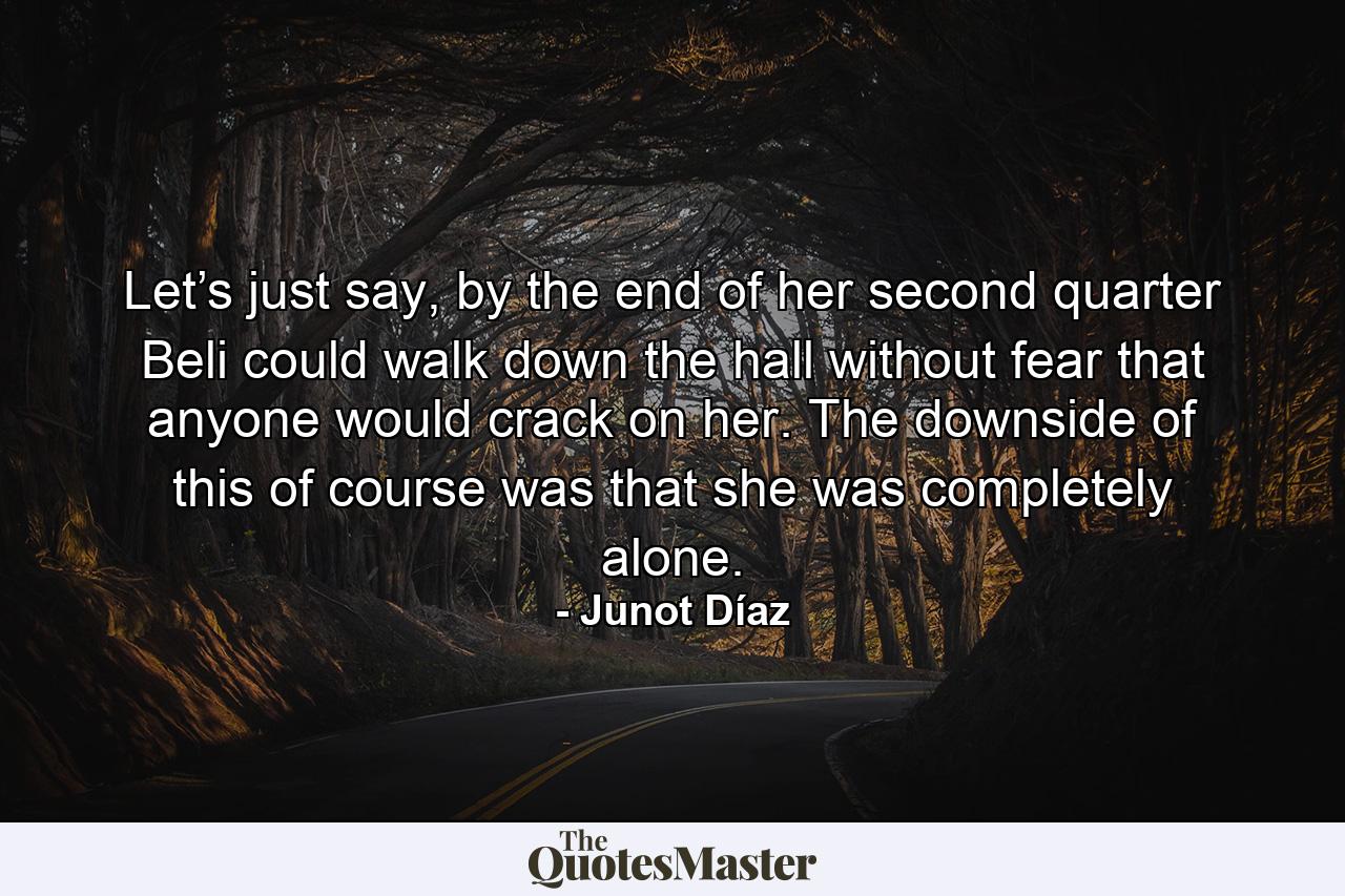 Let’s just say, by the end of her second quarter Beli could walk down the hall without fear that anyone would crack on her. The downside of this of course was that she was completely alone. - Quote by Junot Díaz