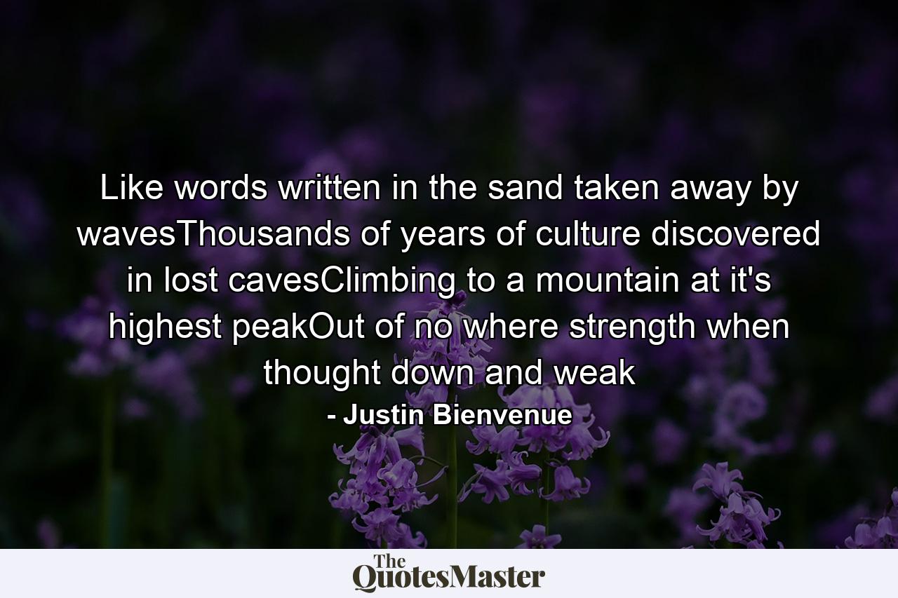 Like words written in the sand taken away by wavesThousands of years of culture discovered in lost cavesClimbing to a mountain at it's highest peakOut of no where strength when thought down and weak - Quote by Justin Bienvenue