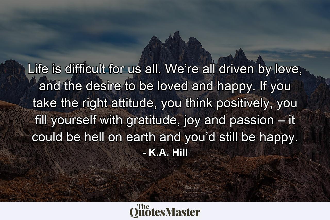 Life is difficult for us all. We’re all driven by love, and the desire to be loved and happy. If you take the right attitude, you think positively, you fill yourself with gratitude, joy and passion – it could be hell on earth and you’d still be happy. - Quote by K.A. Hill