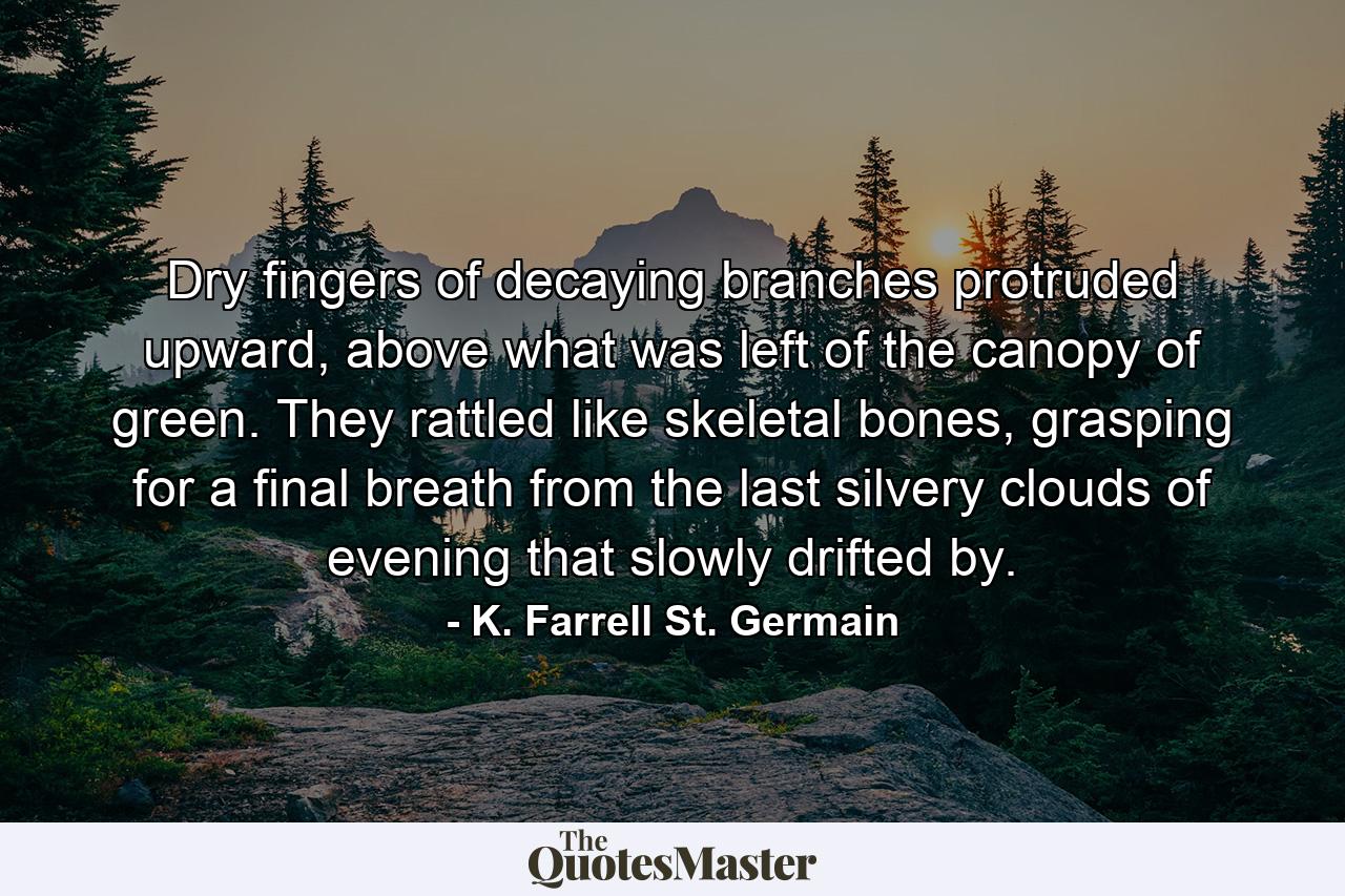 Dry fingers of decaying branches protruded upward, above what was left of the canopy of green. They rattled like skeletal bones, grasping for a final breath from the last silvery clouds of evening that slowly drifted by. - Quote by K. Farrell St. Germain