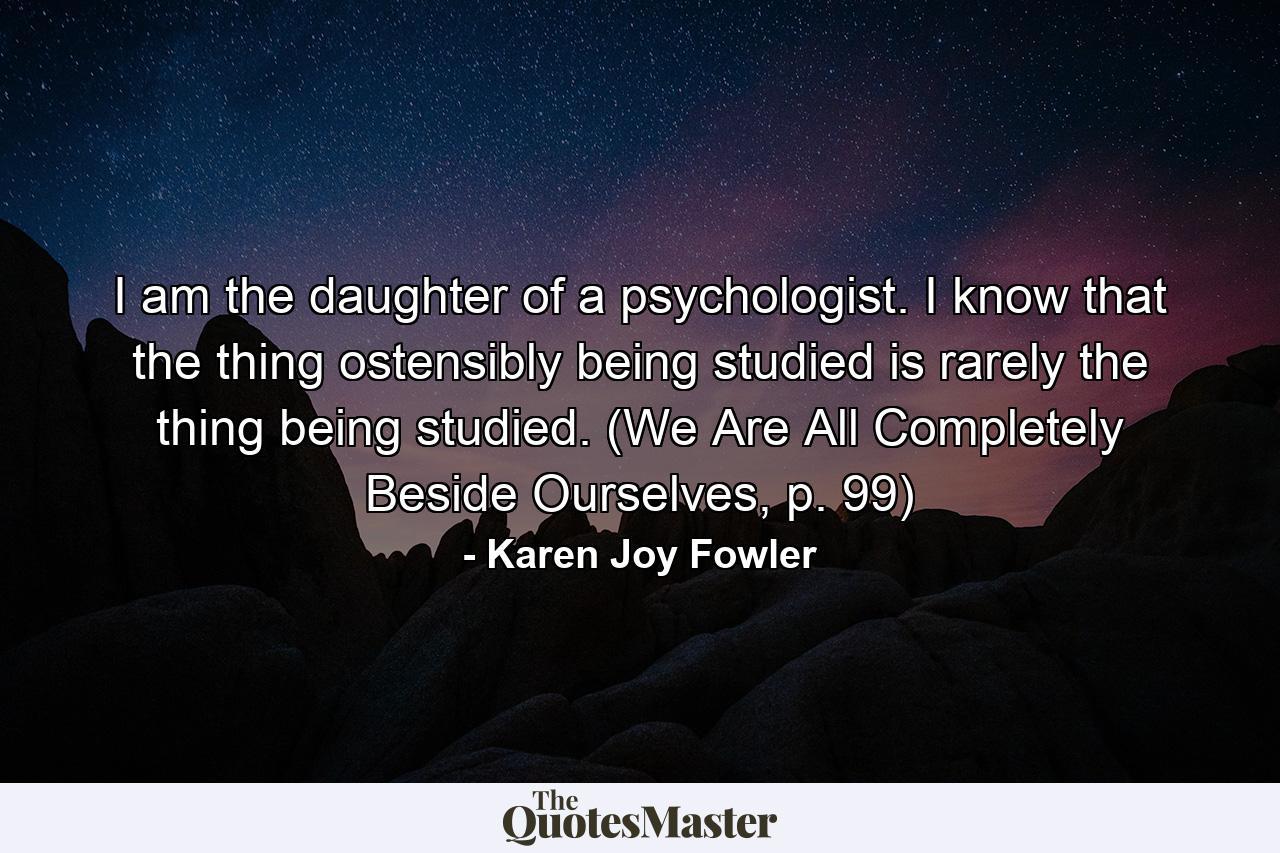 I am the daughter of a psychologist. I know that the thing ostensibly being studied is rarely the thing being studied. (We Are All Completely Beside Ourselves, p. 99) - Quote by Karen Joy Fowler